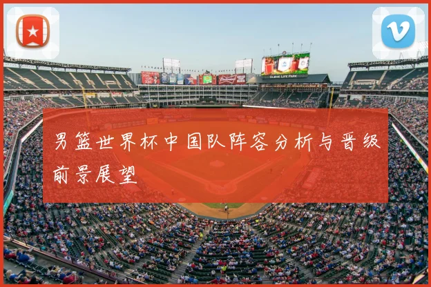 男篮世界杯中国队阵容分析与晋级前景展望