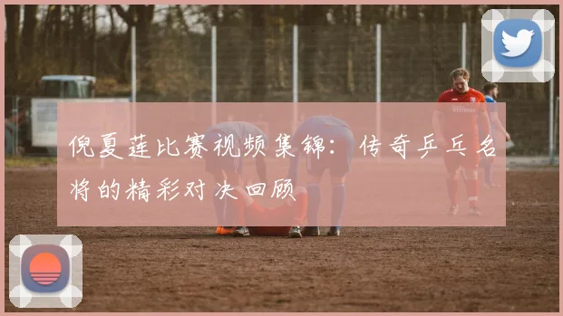 倪夏莲比赛视频集锦:传奇乒乓名将的精彩对决回顾